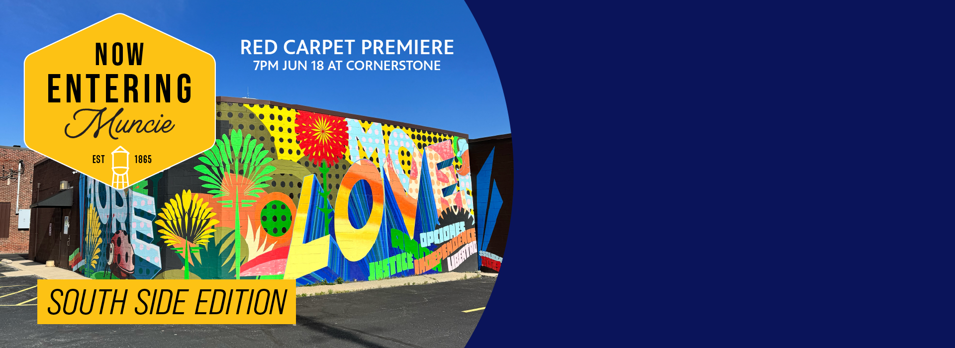 A colorful mural with words MORE LOVE with abstract florals, polka dots, and smaller words like JUSTICE and INDEPENDENCE. The mural wraps around two sides of a building, which is photographed at the corner. A logo for Now Entering Muncie in a yellow hexagon is in the top left, the words SOUTH SIDE EDITION underneath, and the words Red Carpet Premiere, 7pm June 18 at Cornerstone.